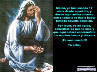 Mamá, ya han pasado 17
  años desde aquél día, y
 desde aquí arriba observo
cómo todavía te duele haber
 tomado aquella decisión.
   Por favor, ya no llores,
 acuérdate de que te amo y
que aquí estaré esperándote
con muchos besos y abrazos.
     ¡Te amo mucho!!!
         Tu bebé.
 