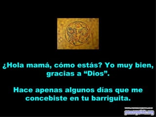 ¿Hola mamá, cómo estás? Yo muy bien,
         gracias a “Dios”.

  Hace apenas algunos días que me
    concebiste en tu barriguita.
 