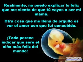 Realmente, no puedo explicar lo feliz
que me siento de que tú vayas a ser mi
               mamá.
 Otra cosa que me llena de orgullo es
  ver el amor con que fuí concebido.


   ¡Todo parece
indicar que seré el
 niño más feliz del
      mundo!
 