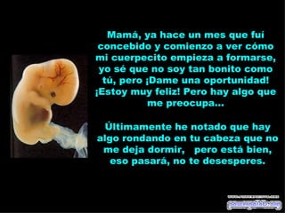 Mamá, ya hace un mes que fuí
 concebido y comienzo a ver cómo
mi cuerpecito empieza a formarse,
 yo sé que no soy tan bonito como
  tú, pero ¡Dame una oportunidad!
¡Estoy muy feliz! Pero hay algo que
           me preocupa...

 Últimamente he notado que hay
algo rondando en tu cabeza que no
 me deja dormir, pero está bien,
   eso pasará, no te desesperes.
 