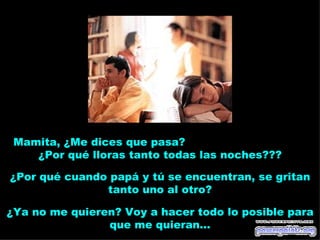 Mamita, ¿Me dices que pasa?
    ¿Por qué lloras tanto todas las noches???

¿Por qué cuando papá y tú se encuentran, se gritan
               tanto uno al otro?

¿Ya no me quieren? Voy a hacer todo lo posible para
                que me quieran...
 