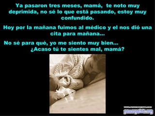 Ya pasaron tres meses, mamá, te noto muy
 deprimida, no sé lo que está pasando, estoy muy
                    confundido.
Hoy por la mañana fuimos al médico y el nos dió una
               cita para mañana...
No sé para qué, yo me siento muy bien...
         ¿Acaso tú te sientes mal, mamá?
 