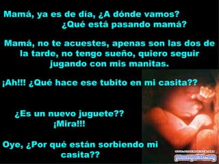 Mamá, ya es de día, ¿A dónde vamos?
           ¿Qué está pasando mamá?

Mamá, no te acuestes, apenas son las dos de
  la tarde, no tengo sueño, quiero seguir
         jugando con mis manitas.

¡Ah!!! ¿Qué hace ese tubito en mi casita??


  ¿Es un nuevo juguete??
          ¡Mira!!!

Oye, ¿Por qué están sorbiendo mi
            casita??
 