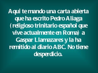 Aqui te mando una carta abierta que ha escrito Pedro Aliaga (religioso trinitario español que vive actualmente en Roma) a Gaspar Llamazares y la ha remitido al diario ABC. No tiene desperdicio.   