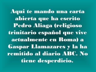 Aqui te mando una carta
   abierta que ha escrito
  Pedro Aliaga (religioso
trinitario español que vive
 actualmente en Roma) a
Gaspar Llamazares y la ha
remitido al diario ABC. No
     tiene desperdicio. 
 