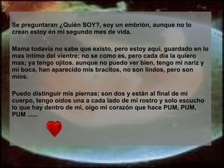 Se preguntaran ¿Quién SOY?, soy un embrión, aunque no lo crean estoy en mi segundo mes de vida. Mama todavía no sabe que existo, pero estoy aquí, guardado en lo mas intimo del vientre; no se como es, pero cada día la quiero mas; ya tengo ojitos. aunque no puedo ver bien, tengo mi nariz y mi boca, han aparecido mis bracitos, no son lindos, pero son míos. Puedo distinguir mis piernas; son dos y están al final de mi cuerpo, tengo oídos una a cada lado de mi rostro y solo escucho lo que hay dentro de mi, oigo mi corazón que hace PUM, PUM, PUM ...... 