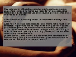 Hoy estamos en el hospital, escucho muchos ruidos extraños, una señora le dice a mi mama que luego la van a atender. ¡Que maravilloso! Es la segunda voz que escucho, pero no es tan dulce como la de mi mamita Ya estamos con el doctor y tienen una conversación larga con mama ¡Dios mió! No se que esta pasando , pero mama habla mucho con el doctor , te pido que ella no tenga nada malo y que este sanita para que me pueda ver, después de esto hubo mucho silencio ….., el doctor le dice que va a tener un bebe.¡QUE LINDO! Voy  a tener un hermanito, pero que tonto soy ¡Si soy yo!, mamita sabe que existo y la quiero mucho ¿Cómo sabría?, pero claro si ella me dio la vida, el doctor me ha llamado feto y dice que naceré en Enero , ¡Que emocionante! en seis meces podré ver a mi mamita querida. 