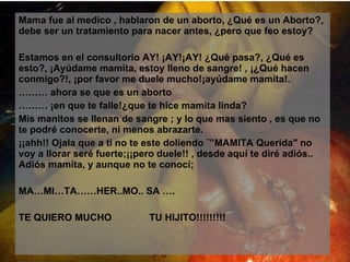 Mama fue al medico , hablaron de un aborto, ¿Qué es un Aborto?, debe ser un tratamiento para nacer antes, ¿pero que feo estoy? Estamos en el consultorio AY! ¡AY!¡AY! ¿Qué pasa?, ¿Qué es esto?, ¡Ayúdame mamita, estoy lleno de sangre! , ¡¿Qué hacen conmigo?!, ¡por favor me duele mucho!¡ayúdame mamita!. ………  ahora se que es un aborto  ………  ¡en que te falle!¿que te hice mamita linda? Mis manitos se llenan de sangre ; y lo que mas siento , es que no te podré conocerte, ni menos abrazarte. ¡¡ahh!! Ojala que a ti no te este doliendo ¨”MAMITA Querida" no voy a llorar seré fuerte;¡¡pero duele!! , desde aquí te diré adiós.. Adiós mamita, y aunque no te conocí; MA…MI…TA……HER..MO.. SA …. TE QUIERO MUCHO  TU HIJITO!!!!!!!!! 