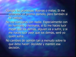 Cumple las promesas. Buenas o malas. Si me prometes un premio dámelo, pero también si es castigo. No me compares con nadie. Especialmente con mi hermano o hermana, si tú me haces lucir mejor que los demás, alguien va a sufrir, y si me haces lucir peor que los demás, seré yo quien sufra.  No cambies de opinión tan a menudo sobre lo que debo hacer: decídete y mantén esa decisión. 