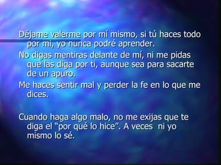 Déjame valerme por mí mismo, si tú haces todo por mi, yo nunca podré aprender.  No digas mentiras delante de mí, ni me pidas que las diga por ti, aunque sea para sacarte de un apuro.  Me haces sentir mal y perder la fe en lo que me dices.  Cuando haga algo malo, no me exijas que te diga el “por qué lo hice”. A veces  ni yo mismo lo sé. 