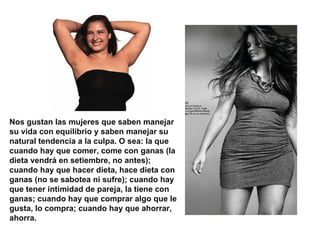 Nos gustan las mujeres que saben manejar
su vida con equilibrio y saben manejar su
natural tendencia a la culpa. O sea: la que
cuando hay que comer, come con ganas (la
dieta vendrá en setiembre, no antes);
cuando hay que hacer dieta, hace dieta con
ganas (no se sabotea ni sufre); cuando hay
que tener intimidad de pareja, la tiene con
ganas; cuando hay que comprar algo que le
gusta, lo compra; cuando hay que ahorrar,
ahorra.
 