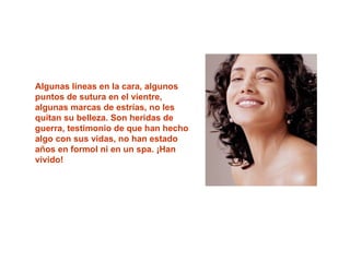 Algunas líneas en la cara, algunos
puntos de sutura en el vientre,
algunas marcas de estrías, no les
quitan su belleza. Son heridas de
guerra, testimonio de que han hecho
algo con sus vidas, no han estado
años en formol ni en un spa. ¡Han
vivido!
 