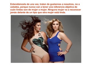 Entendámoslo de una vez, traten de gustarnos a nosotros, no a
ustedes, porque nunca van a tener una referencia objetiva de
cuán lindas son de mujer a mujer. Ninguna mujer va a reconocer
jamás delante de un tipo que otra mujer está linda.
 
