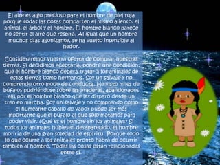 El aire es algo precioso para el hombre de piel roja porque todas las cosas comparten el mismo aliento: el animal, el árbol y el hombre. El hombre blanco parece no sentir el aire que respira. Al igual que un hombre muchos días agonizante, se ha vuelto insensible al hedor.Consideraremos vuestra oferta de comprar nuestras tierras. Si decidimos aceptarla, pondré una condición: que el hombre blanco deberá tratar a los animales de estas tierras como hermanos. Soy un salvaje y no comprendo otro modo de conducta. He visto miles de búfalos pudriéndose sobre las praderas, abandonados allí por el hombre blanco que les disparó desde un tren en marcha. Soy un salvaje y no comprendo como el humeante caballo de vapor puede ser más importante que el búfalo al que sólo matamos para poder vivir. ¿Qué es el hombre sin los animales? Si todos los animales hubiesen desaparecido, el hombre moriría de una gran soledad de espíritu. Porque todo lo que ocurre a los animales pronto habrá de ocurrir también al hombre. Todas las cosas están relacionadas entre sí.