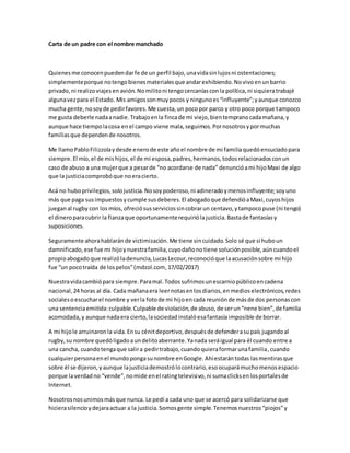 Carta de un padre con el nombre manchado
Quienesme conocenpuedendarfe de un perfil bajo,unavidasinlujosni ostentaciones;
simplementeporque notengobienesmaterialesque andarexhibiendo.Novivoenunbarrio
privado,ni realizoviajesen avión.Nomilitoni tengocercaníasconla política,ni siquieratrabajé
algunavezpara el Estado. Mis amigossonmuypocos y ningunoes“influyente”;yaunque conozco
mucha gente,nosoyde pedirfavores.Me cuesta,un pocopor parco y otro poco porque tampoco
me gusta deberle nadaanadie.Trabajoenla fincade mi viejo,bientempranocadamañana,y
aunque hace tiempolacosa enel campo viene mala,seguimos.Pornosotrosypormuchas
familiasque dependende nosotros.
Me llamoPabloFilizzolaydesde enerode este añoel nombre de mi familiaquedóensuciadopara
siempre.El mío,el de mishijos,el de mi esposa,padres,hermanos,todosrelacionadosconun
caso de abuso a una mujerque a pesarde “no acordarse de nada” denuncióami hijoMaxi de algo
que la justiciacomprobóque noeracierto.
Acá no huboprivilegios,solojusticia.Nosoypoderoso,ni adineradoymenosinfluyente;soyuno
más que paga susimpuestosycumple susdeberes.El abogadoque defendióaMaxi,cuyoshijos
jueganal rugby con los míos,ofreciósusserviciossincobrarun centavo,ytampocopuse (ni tengo)
el dineroparacubrir la fianzaque oportunamenterequiriólajusticia.Bastade fantasíasy
suposiciones.
Seguramente ahorahablaránde victimización.Me tiene sincuidado.Solo sé que si huboun
damnificado,ese fue mi hijoynuestrafamilia,cuyodañonotiene soluciónposible,aúncuandoel
propioabogadoque realizóladenuncia,LucasLecour,reconocióque laacusaciónsobre mi hijo
fue “un pocotraída de lospelos”(mdzol.com,17/02/2017)
Nuestravidacambiópara siempre.Paramal.Todossufrimosunescarniopúblicoencadena
nacional,24 horas al día. Cada mañanaera leernotasenlosdiarios,enmedioselectrónicos,redes
socialesoescucharel nombre y verla fotode mi hijoencada reuniónde másde dos personascon
una sentenciaemitida:culpable.Culpable de violación,de abuso,de serun“nene bien”,de familia
acomodada,y aunque nadaera cierto,lasociedadinstalóesafantasíaimposible de borrar.
A mi hijole arruinaronla vida.Ensu cénitdeportivo,despuésde defenderasupaís jugandoal
rugby,su nombre quedóligadoaundelitoaberrante.Yanada seráigual para él cuando entre a
una cancha, cuandotengaque salira pedirtrabajo,cuandoquieraformarunafamilia,cuando
cualquierpersonaenel mundopongasunombre enGoogle.Ahíestarántodas lasmentirasque
sobre él se dijeron,yaunque lajusticiademostrólocontrario,esoocuparámuchomenosespacio
porque laverdadno “vende”,nomide enel ratingtelevisivo,ni sumaclicksenlosportalesde
Internet.
Nosotrosnosunimosmásque nunca. Le pedí a cada uno que se acercó para solidarizarse que
hicierasilencioydejaraactuar a la justicia.Somosgente simple.Tenemosnuestros“piojos”y
 