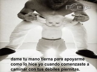 dame tu mano tierna para apoyarme
como lo hice yo cuando comenzaste a
caminar con tus débiles piernitas.
 