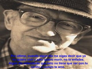 Por último, cuando algún día me oigas decir que ya
  no quiero vivir y sólo quiero morir, no te enfades.
Algún día entenderás que esto no tiene que ver con tu
               cariño o cuanto te ame.
 