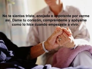 No te sientas triste, enojada o impotente por verme
 así. Dame tu corazón, compréndeme y apóyame
      como lo hice cuando empezaste a vivir.
 