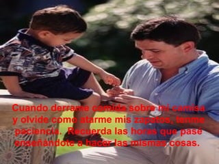 Cuando derrame comida sobre mi camisa
y olvide como atarme mis zapatos, tenme
paciencia. Recuerda las horas que pasé
enseñándote a hacer las mismas cosas.
 