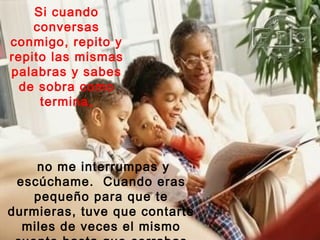Si cuando
    conversas
conmigo, repito y
repito las mismas
palabras y sabes
  de sobra como
     termina,




    no me interrumpas y
 escúchame. Cuando eras
   pequeño para que te
durmieras, tuve que contarte
  miles de veces el mismo
 