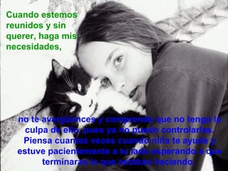 Cuando estemos
reunidos y sin
querer, haga mis
necesidades,




  no te avergüences y comprende que no tengo la
    culpa de ello, pues ya no puedo controlarlas.
   Piensa cuantas veces cuando niña te ayude y
  estuve pacientemente a tu lado esperando a que
        terminaras lo que estabas haciendo.
 
