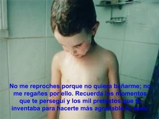 No me reproches porque no quiera bañarme; no
 me regañes por ello. Recuerda los momentos
   que te perseguí y los mil pretextos que te
inventaba para hacerte más agradable tu aseo.
 