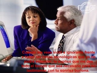 Cuando me veas inútil e ignorante frente
a todas las cosas tecnológicas que ya no
  podré entender, te suplico que me des
todo el tiempo que sea necesario para no
   lastimarme con tu sonrisa burlona.
 