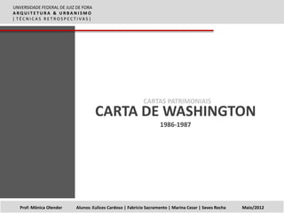UNVERSIDADE FEDERAL DE JUIZ DE FORA
ARQUITETURA & URBANISMO
| TÉCNICAS RETROSPECTIVAS |




                                                             CARTAS PATRIMONIAIS
                                      CARTA DE WASHINGTON
                                                                     1986-1987




   Prof: Mônica Olender     Alunos: Eulices Cardoso | Fabricio Sacramento | Marina Cezar | Seves Rocha   Maio/2012
 