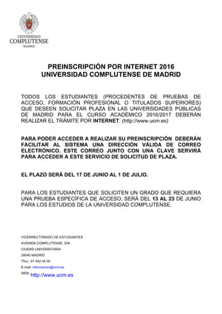 PREINSCRIPCIÓN POR INTERNET 2016
UNIVERSIDAD COMPLUTENSE DE MADRID
TODOS LOS ESTUDIANTES (PROCEDENTES DE PRUEBAS DE
ACCESO, FORMACIÓN PROFESIONAL O TITULADOS SUPERIORES)
QUE DESEEN SOLICITAR PLAZA EN LAS UNIVERSIDADES PÚBLICAS
DE MADRID PARA EL CURSO ACADÉMICO 2016/2017 DEBERÁN
REALIZAR EL TRÁMITE POR INTERNET. (http://www.ucm.es)
PARA PODER ACCEDER A REALIZAR SU PREINSCRIPCIÓN DEBERÁN
FACILITAR AL SISTEMA UNA DIRECCIÓN VÁLIDA DE CORREO
ELECTRÓNICO. ESTE CORREO JUNTO CON UNA CLAVE SERVIRÁ
PARA ACCEDER A ESTE SERVICIO DE SOLICITUD DE PLAZA.
EL PLAZO SERÁ DEL 17 DE JUNIO AL 1 DE JULIO.
PARA LOS ESTUDIANTES QUE SOLICITEN UN GRADO QUE REQUIERA
UNA PRUEBA ESPECÍFICA DE ACCESO, SERÁ DEL 13 AL 23 DE JUNIO
PARA LOS ESTUDIOS DE LA UNIVERSIDAD COMPLUTENSE.
VICERRECTORADO DE ESTUDIANTES
AVENIDA COMPLUTENSE, S/N
CIUDAD UNIVERSITARIA
28040 MADRID
Tfno.: 91 452 04 00
E-mail: informacion@ucm.es
WEB:
http://www.ucm.es
 