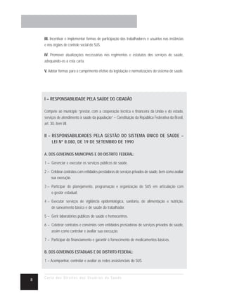 III. Incentivar e implementar formas de participação dos trabalhadores e usuários nas instâncias
    e nos órgãos de controle social do SUS.

    IV. Promover atualizações necessárias nos regimentos e estatutos dos serviços de saúde,
    adequando-os a esta carta.

    V. Adotar formas para o cumprimento efetivo da legislação e normatizações do sistema de saúde.




    I – RESPONSABILIDADE PELA SAÚDE DO CIDADÃO

    Compete ao município “prestar, com a cooperação técnica e financeira da União e do estado,
    serviços de atendimento à saúde da população” – Constituição da República Federativa do Brasil,
    art. 30, item VII.

    II – RESPONSABILIDADES PELA GESTÃO DO SISTEMA ÚNICO DE SAÚDE –
         LEI Nº 8.080, DE 19 DE SETEMBRO DE 1990

    A. DOS GOVERNOS MUNICIPAIS E DO DISTRITO FEDERAL:

    1 – Gerenciar e executar os serviços públicos de saúde.

    2 – Celebrar contratos com entidades prestadoras de serviços privados de saúde, bem como avaliar
        sua execução.

    3 – Participar do planejamento, programação e organização do SUS em articulação com
        o gestor estadual.

    4 – Executar serviços de vigilância epidemiológica, sanitária, de alimentação e nutrição,
        de saneamento básico e de saúde do trabalhador.

    5 – Gerir laboratórios públicos de saúde e hemocentros.

    6 – Celebrar contratos e convênios com entidades prestadoras de serviços privados de saúde,
        assim como controlar e avaliar sua execução.

    7 – Participar do financiamento e garantir o fornecimento de medicamentos básicos.

    B. DOS GOVERNOS ESTADUAIS E DO DISTRITO FEDERAL:

    1 – Acompanhar, controlar e avaliar as redes assistenciais do SUS.



    Carta dos Direitos dos Usuários da Saúde
8
 