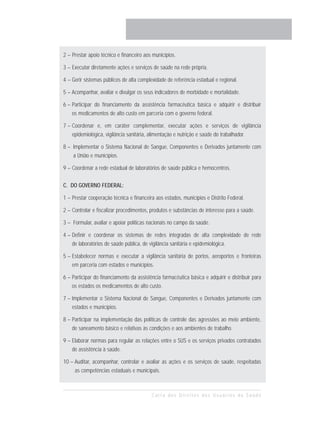 2 – Prestar apoio técnico e financeiro aos municípios.

3 – Executar diretamente ações e serviços de saúde na rede própria.

4 – Gerir sistemas públicos de alta complexidade de referência estadual e regional.

5 – Acompanhar, avaliar e divulgar os seus indicadores de morbidade e mortalidade.

6 – Participar do financiamento da assistência farmacêutica básica e adquirir e distribuir
    os medicamentos de alto custo em parceria com o governo federal.

7 – Coordenar e, em caráter complementar, executar ações e serviços de vigilância
    epidemiológica, vigilância sanitária, alimentação e nutrição e saúde do trabalhador.

8 – Implementar o Sistema Nacional de Sangue, Componentes e Derivados juntamente com
    a União e municípios.

9 – Coordenar a rede estadual de laboratórios de saúde pública e hemocentros.

C. DO GOVERNO FEDERAL:

1 – Prestar cooperação técnica e financeira aos estados, municípios e Distrito Federal.

2 – Controlar e fiscalizar procedimentos, produtos e substâncias de interesse para a saúde.

3 – Formular, avaliar e apoiar políticas nacionais no campo da saúde.

4 – Definir e coordenar os sistemas de redes integradas de alta complexidade de rede
    de laboratórios de saúde pública, de vigilância sanitária e epidemiológica.

5 – Estabelecer normas e executar a vigilância sanitária de portos, aeroportos e fronteiras
    em parceria com estados e municípios.

6 – Participar do financiamento da assistência farmacêutica básica e adquirir e distribuir para
    os estados os medicamentos de alto custo.

7 – Implementar o Sistema Nacional de Sangue, Componentes e Derivados juntamente com
    estados e municípios.

8 – Participar na implementação das políticas de controle das agressões ao meio ambiente,
    de saneamento básico e relativas às condições e aos ambientes de trabalho.

9 – Elaborar normas para regular as relações entre o SUS e os serviços privados contratados
    de assistência à saúde.

10 – Auditar, acompanhar, controlar e avaliar as ações e os serviços de saúde, respeitadas
     as competências estaduais e municipais.



                                          Carta dos Direitos dos Usuários da Saúde
 
