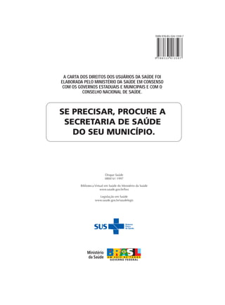 ISBN 978-85-334-1359-7




                                                              9 788533 413597




 A CARTA DOS DIREITOS DOS USUÁRIOS DA SAÚDE FOI
ELABORADA PELO MINISTÉRIO DA SAÚDE EM CONSENSO
 COM OS GOVERNOS ESTADUAIS E MUNICIPAIS E COM O
          CONSELHO NACIONAL DE SAÚDE.



SE PRECISAR, PROCURE A
 SECRETARIA DE SAÚDE
   DO SEU MUNICÍPIO.




                           Disque Saúde
                           0800 61 1997

         Biblioteca Virtual em Saúde do Ministério da Saúde
                        www.saude.gov.br/bvs

                     Legislação em Saúde
                   www.saude.gov.br/saudelegis
 
