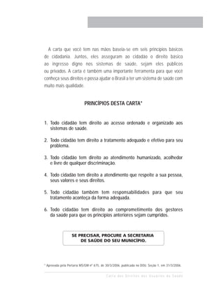 A carta que você tem nas mãos baseia-se em seis princípios básicos
de cidadania. Juntos, eles asseguram ao cidadão o direito básico
ao ingresso digno nos sistemas de saúde, sejam eles públicos
ou privados. A carta é também uma importante ferramenta para que você
conheça seus direitos e possa ajudar o Brasil a ter um sistema de saúde com
muito mais qualidade.


                           PRINCÍPIOS DESTA CARTA*


1. Todo cidadão tem direito ao acesso ordenado e organizado aos
   sistemas de saúde.

2. Todo cidadão tem direito a tratamento adequado e efetivo para seu
   problema.

3. Todo cidadão tem direito ao atendimento humanizado, acolhedor
   e livre de qualquer discriminação.

4. Todo cidadão tem direito a atendimento que respeite a sua pessoa,
   seus valores e seus direitos.

5. Todo cidadão também tem responsabilidades para que seu
   tratamento aconteça da forma adequada.

6. Todo cidadão tem direito ao comprometimento dos gestores
   da saúde para que os princípios anteriores sejam cumpridos.



                  SE PRECISAR, PROCURE A SECRETARIA
                      DE SAÚDE DO SEU MUNICÍPIO.




* Aprovada pela Portaria MS/GM nº 675, de 30/3/2006, publicada no DOU, Seção 1, em 31/3/2006.


                                          Carta dos Direitos dos Usuários da Saúde
 