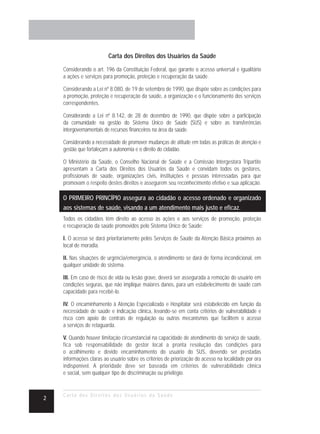 Carta dos Direitos dos Usuários da Saúde

    Considerando o art. 196 da Constituição Federal, que garante o acesso universal e igualitário
    a ações e serviços para promoção, proteção e recuperação da saúde.

    Considerando a Lei nº 8.080, de 19 de setembro de 1990, que dispõe sobre as condições para
    a promoção, proteção e recuperação da saúde, a organização e o funcionamento dos serviços
    correspondentes.

    Considerando a Lei nº 8.142, de 28 de dezembro de 1990, que dispõe sobre a participação
    da comunidade na gestão do Sistema Único de Saúde (SUS) e sobre as transferências
    intergovernamentais de recursos financeiros na área da saúde.

    Considerando a necessidade de promover mudanças de atitude em todas as práticas de atenção e
    gestão que fortaleçam a autonomia e o direito do cidadão.

    O Ministério da Saúde, o Conselho Nacional de Saúde e a Comissão Intergestora Tripartite
    apresentam a Carta dos Direitos dos Usuários da Saúde e convidam todos os gestores,
    profissionais de saúde, organizações civis, instituições e pessoas interessadas para que
    promovam o respeito destes direitos e assegurem seu reconhecimento efetivo e sua aplicação.

    O PRIMEIRO PRINCÍPIO assegura ao cidadão o acesso ordenado e organizado
    aos sistemas de saúde, visando a um atendimento mais justo e eficaz.
    Todos os cidadãos têm direito ao acesso às ações e aos serviços de promoção, proteção
    e recuperação da saúde promovidos pelo Sistema Único de Saúde:

    I. O acesso se dará prioritariamente pelos Serviços de Saúde da Atenção Básica próximos ao
    local de moradia.

    II. Nas situações de urgência/emergência, o atendimento se dará de forma incondicional, em
    qualquer unidade do sistema.

    III. Em caso de risco de vida ou lesão grave, deverá ser assegurada a remoção do usuário em
    condições seguras, que não implique maiores danos, para um estabelecimento de saúde com
    capacidade para recebê-lo.

    IV. O encaminhamento à Atenção Especializada e Hospitalar será estabelecido em função da
    necessidade de saúde e indicação clínica, levando-se em conta critérios de vulnerabilidade e
    risco com apoio de centrais de regulação ou outros mecanismos que facilitem o acesso
    a serviços de retaguarda.

    V. Quando houver limitação circunstancial na capacidade de atendimento do serviço de saúde,
    fica sob responsabilidade do gestor local a pronta resolução das condições para
    o acolhimento e devido encaminhamento do usuário do SUS, devendo ser prestadas
    informações claras ao usuário sobre os critérios de priorização do acesso na localidade por ora
    indisponível. A prioridade deve ser baseada em critérios de vulnerabilidade clínica
    e social, sem qualquer tipo de discriminação ou privilégio.


    Carta dos Direitos dos Usuários da Saúde
2
 