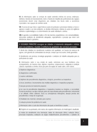 VI. As informações sobre os serviços de saúde contendo critérios de acesso, endereços,
telefones, horários de funcionamento, nome e horário de trabalho dos profissionais das equipes
assistenciais devem estar disponíveis aos cidadãos nos locais onde a assistência
é prestada e nos espaços de controle social.

VII. O acesso de que trata o caput inclui as ações de proteção e prevenção relativas a riscos e
agravos à saúde e ao meio ambiente, as devidas informações relativas às ações de vigilância
sanitária e epidemiológica e os determinantes da saúde individual e coletiva.

VIII. A garantia à acessibilidade implica o fim das barreiras arquitetônicas e de comunicabilidade,
oferecendo condições de atendimento adequadas, especialmente a pessoas que vivem com
deficiências, idosos e gestantes.

O SEGUNDO PRINCÍPIO assegura ao cidadão o tratamento adequado e efetivo
para seu problema, visando à melhoria da qualidade dos serviços prestados.
É direito dos cidadãos ter atendimento resolutivo com qualidade, em função da natureza do
agravo, com garantia de continuidade da atenção, sempre que necessário, tendo garantidos:

I. Atendimento com presteza, tecnologia apropriada e condições de trabalho adequadas para os
profissionais da saúde.

II. Informações sobre o seu estado de saúde, extensivas aos seus familiares e/ou
acompanhantes, de maneira clara, objetiva, respeitosa, compreensível e adaptada à condição
cultural, respeitados os limites éticos por parte da equipe de saúde sobre, entre outras:
a) hipóteses diagnósticas;
b) diagnósticos confirmados;
c) exames solicitados;
d) objetivos dos procedimentos diagnósticos, cirúrgicos, preventivos ou terapêuticos;
e) riscos, benefícios e inconvenientes das medidas diagnósticas e terapêuticas propostas;
f) duração prevista do tratamento proposto;
g) no caso de procedimentos diagnósticos e terapêuticos invasivos ou cirúrgicos, a necessidade
ou não de anestesia e seu tipo e duração, partes do corpo afetadas pelos procedimentos, instrumental
a ser utilizado, efeitos colaterais, riscos ou conseqüências indesejáveis, duração prevista dos
procedimentos e tempo de recuperação;
h) finalidade dos materiais coletados para exames;
i) evolução provável do problema de saúde;
j) informações sobre o custo das intervenções das quais se beneficiou o usuário.

III. Registro em seu prontuário, entre outras, das seguintes informações, de modo legível e atualizado:
a) motivo do atendimento e/ou internação, dados de observação clínica, evolução clínica,
prescrição terapêutica, avaliações da equipe multiprofissional, procedimentos e cuidados de


                                              Carta dos Direitos dos Usuários da Saúde
                                                                                                          3
 