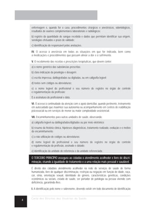 enfermagem e, quando for o caso, procedimentos cirúrgicos e anestésicos, odontológicos,
    resultados de exames complementares laboratoriais e radiológicos;
    b) registro da quantidade de sangue recebida e dados que permitam identificar sua origem,
    sorologias efetuadas e prazo de validade;
    c) identificação do responsável pelas anotações.

    IV. O acesso à anestesia em todas as situações em que for indicada, bem como
    a medicações e procedimentos que possam aliviar a dor e o sofrimento.

    V. O recebimento das receitas e prescrições terapêuticas, que devem conter:
    a) o nome genérico das substâncias prescritas;
    b) clara indicação da posologia e dosagem;
    c) escrita impressa, datilografadas ou digitadas, ou em caligrafia legível;
    d) textos sem códigos ou abreviaturas;
    e) o nome legível do profissional e seu número de registro no órgão de controle
    e regulamentação da profissão;
    f) a assinatura do profissional e data.

    VI. O acesso à continuidade da atenção com o apoio domiciliar, quando pertinente, treinamento
    em autocuidado que maximize sua autonomia ou acompanhamento em centros de reabilitação
    psicossocial ou em serviços de menor ou maior complexidade assistencial.

    VII. Encaminhamentos para outras unidades de saúde, observando:
    a) caligrafia legível ou datilografados/digitados ou por meio eletrônico;
    b) resumo da história clínica, hipóteses diagnósticas, tratamento realizado, evolução e o motivo
    do encaminhamento;
    c) a não utilização de códigos ou abreviaturas;
    d) nome legível do profissional e seu número de registro no órgão de controle
    e regulamentação da profissão, assinado e datado;
    e) identificação da unidade de referência e da unidade referenciada.

    O TERCEIRO PRINCÍPIO assegura ao cidadão o atendimento acolhedor e livre de discri-
    minação, visando à igualdade de tratamento e a uma relação mais pessoal e saudável.
    É direito dos cidadãos atendimento acolhedor na rede de serviços de saúde de forma
    humanizada, livre de qualquer discriminação, restrição ou negação em função de idade, raça,
    cor, etnia, orientação sexual, identidade de gênero, características genéticas, condições
    econômicas ou sociais, estado de saúde, ser portador de patologia ou pessoa vivendo com
    deficiência, garantindo-lhes:

    I. A identificação pelo nome e sobrenome, devendo existir em todo documento de identificação


    Carta dos Direitos dos Usuários da Saúde
4
 