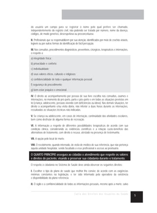 do usuário um campo para se registrar o nome pelo qual prefere ser chamado,
independentemente do registro civil, não podendo ser tratado por número, nome da doença,
códigos, de modo genérico, desrespeitoso ou preconceituoso.

II. Profissionais que se responsabilizem por sua atenção, identificados por meio de crachás visíveis,
legíveis ou por outras formas de identificação de fácil percepção.

III. Nas consultas, procedimentos diagnósticos, preventivos, cirúrgicos, terapêuticos e internações,
o respeito a:
a) integridade física;
b) privacidade e conforto;
c) individualidade;
d) seus valores éticos, culturais e religiosos;
e) confidencialidade de toda e qualquer informação pessoal;
f) segurança do procedimento;
g) bem-estar psíquico e emocional.

IV. O direito ao acompanhamento por pessoa de sua livre escolha nas consultas, exames e
internações, no momento do pré-parto, parto e pós-parto e em todas as situações previstas em
lei (criança, adolescente, pessoas vivendo com deficiências ou idoso). Nas demais situações, ter
direito a acompanhante e/ou visita diária, não inferior a duas horas durante as internações,
ressalvadas as situações técnicas não indicadas.

V. Se criança ou adolescente, em casos de internação, continuidade das atividades escolares,
bem como desfrutar de alguma forma de recreação.

VI. A informação a respeito de diferentes possibilidades terapêuticas de acordo com sua
condição clínica, considerando as evidências científicas e a relação custo-benefício das
alternativas de tratamento, com direito à recusa, atestado na presença de testemunha.

VII. A opção pelo local de morte.

VIII. O recebimento, quando internado, de visita de médico de sua referência, que não pertença
àquela unidade hospitalar, sendo facultado a esse profissional o acesso ao prontuário.

O QUARTO PRINCÍPIO assegura ao cidadão o atendimento que respeite os valores
e direitos do paciente, visando a preservar sua cidadania durante o tratamento.
O respeito à cidadania no Sistema de Saúde deve ainda observar os seguintes direitos:

I. Escolher o tipo de plano de saúde que melhor lhe convier, de acordo com as exigências
mínimas constantes na legislação, e ter sido informado pela operadora da existência
e disponibilidade do plano referência.

II. O sigilo e a confidencialidade de todas as informações pessoais, mesmo após a morte, salvo


                                             Carta dos Direitos dos Usuários da Saúde
                                                                                                        5
 