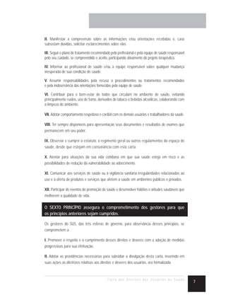 II. Manifestar a compreensão sobre as informações e/ou orientações recebidas e, caso
subsistam dúvidas, solicitar esclarecimentos sobre elas.

III. Seguir o plano de tratamento recomendado pelo profissional e pela equipe de saúde responsável
pelo seu cuidado, se compreendido e aceito, participando ativamente do projeto terapêutico.

IV. Informar ao profissional de saúde e/ou à equipe responsável sobre qualquer mudança
inesperada de sua condição de saúde.

V. Assumir responsabilidades pela recusa a procedimentos ou tratamentos recomendados
e pela inobservância das orientações fornecidas pela equipe de saúde.

VI. Contribuir para o bem-estar de todos que circulam no ambiente de saúde, evitando
principalmente ruídos, uso de fumo, derivados do tabaco e bebidas alcoólicas, colaborando com
a limpeza do ambiente.

VII. Adotar comportamento respeitoso e cordial com os demais usuários e trabalhadores da saúde.

VIII. Ter sempre disponíveis para apresentação seus documentos e resultados de exames que
permanecem em seu poder.

IX. Observar e cumprir o estatuto, o regimento geral ou outros regulamentos do espaço de
saúde, desde que estejam em consonância com esta carta.

X. Atentar para situações da sua vida cotidiana em que sua saúde esteja em risco e as
possibilidades de redução da vulnerabilidade ao adoecimento.

XI. Comunicar aos serviços de saúde ou à vigilância sanitária irregularidades relacionadas ao
uso e à oferta de produtos e serviços que afetem a saúde em ambientes públicos e privados.

XII. Participar de eventos de promoção de saúde e desenvolver hábitos e atitudes saudáveis que
melhorem a qualidade de vida.

O SEXTO PRINCÍPIO assegura o comprometimento dos gestores para que
os princípios anteriores sejam cumpridos.

Os gestores do SUS, das três esferas de governo, para observância desses princípios, se
comprometem a:

I. Promover o respeito e o cumprimento desses direitos e deveres com a adoção de medidas
progressivas para sua efetivação.

II. Adotar as providências necessárias para subsidiar a divulgação desta carta, inserindo em
suas ações as diretrizes relativas aos direitos e deveres dos usuários, ora formalizada.



                                           Carta dos Direitos dos Usuários da Saúde
                                                                                                     7
 