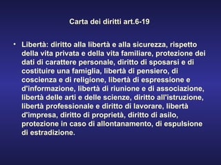 Carta dei diritti art.6-19  Libertà: diritto alla libertà e alla sicurezza, rispetto della vita privata e della vita familiare, protezione dei dati di carattere personale, diritto di sposarsi e di costituire una famiglia, libertà di pensiero, di coscienza e di religione, libertà di espressione e d'informazione, libertà di riunione e di associazione, libertà delle arti e delle scienze, diritto all'istruzione, libertà professionale e diritto di lavorare, libertà d'impresa, diritto di proprietà, diritto di asilo, protezione in caso di allontanamento, di espulsione di estradizione. 