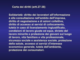 Solidarietà: diritto dei lavoratori all'informazione e alla consultazione nell'ambito dell'impresa, diritto di negoziazione e di azioni collettive, diritto di accesso ai servizi di collocamento, tutela in caso di licenziamento ingiustificato, condizioni di lavoro giuste ed eque, divieto del lavoro minorile e protezione dei giovani sul luogo di lavoro, vita familiare e vita professionale, sicurezza sociale e assistenza sociale, protezione della salute, accesso ai servizi d'interesse economico generale, tutela dell'ambiente, protezione dei consumatori. Carta dei diritti (artt.27-38) 