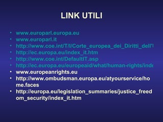 LINK UTILI www.europarl.europa.eu www.europarl.it http://www.coe.int/T/I/Corte_europea_dei_Diritti_dell'Uomo/ http://ec.europa.eu/index_it.htm http://www.coe.int/DefaultIT.asp http://ec.europa.eu/europeaid/what/human-rights/index_en.htm www.europeanrights.eu http://www.ombudsman.europa.eu/atyourservice/home.faces http://europa.eu/legislation_summaries/justice_freedom_security/index_it.htm 
