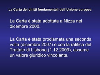 La Carta dei diritti fondamentali dell´Unione europea La Carta è stata adottata a Nizza nel dicembre 2000. La Carta è stata proclamata una seconda volta (dicembre 2007) e con la ratifica del Trattato di Lisbona (1.12.2009), assume un valore giuridico vincolante. 