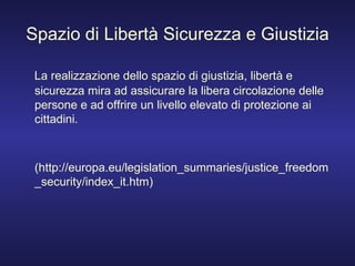 Spazio di Libertà Sicurezza e Giustizia La realizzazione dello spazio di giustizia, libertà e sicurezza mira ad assicurare la libera circolazione delle persone e ad offrire un livello elevato di protezione ai cittadini. (http://europa.eu/legislation_summaries/justice_freedom_security/index_it.htm) 