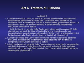 Art 6. Trattato di Lisbona «Articolo 6 1. L'Unione riconosce i diritti, le libertà e i principi sanciti nella Carta dei diritti fondamentali dell'Unione europea del 7 dicembre 2000, adattata il 12 dicembre 2007 a Strasburgo, che ha lo stesso valore giuridico dei trattati. Le disposizioni della Carta non estendono in alcun modo le competenze dell'Unione definite nei trattati. I diritti, le libertà e i principi della Carta sono interpretati in conformità delle disposizioni generali del titolo VII della Carta che disciplinano la sua interpretazione e applicazione e tenendo in debito conto le spiegazioni cui si fa riferimento nella Carta, che indicano le fonti di tali disposizioni. 2. L'Unione aderisce alla Convenzione europea per la salvaguardia dei diritti dell'uomo e delle libertà fondamentali. Tale adesione non modifica le competenze dell'Unione definite nei trattati. 3. I diritti fondamentali, garantiti dalla Convenzione europea per la salvaguardia dei diritti dell'uomo e delle libertà fondamentali e risultanti dalle tradizioni costituzionali comuni agli Stati membri, fanno parte del diritto dell'Unione in quanto principi generali.». 
