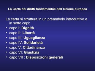 La Carta dei diritti fondamentali dell´Unione europea La carta si struttura in un preambolo introduttivo e in sette capi: capo I:  Dignità   capo II:  Libertà   capo III:  Uguaglianza   capo IV:  Solidarietà   capo V:  Cittadinanza   capo VI:  Giustizia   capo VII :  Disposizioni generali 