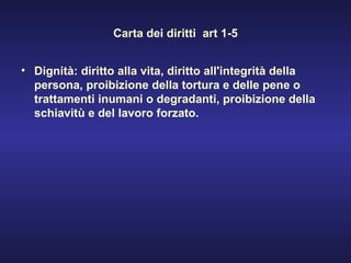 Carta dei diritti  art 1-5 Dignità: diritto alla vita, diritto all'integrità della persona, proibizione della tortura e delle pene o trattamenti inumani o degradanti, proibizione della schiavitù e del lavoro forzato. 