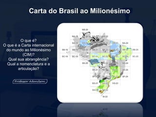 Carta do Brasil ao Milionésimo
O que é?
O que é a Carta internacional
do mundo ao Milionésimo
(CIM)?
Qual sua abrangência?
Qual a nomenclatura e a
articulação?
 