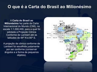 O que é a Carta do Brasil ao Milionésimo
A Carta do Brasil ao
Milionésimo faz parte da Carta
Internacional do Mundo (CIM), na
escala 1:1.000.000, para a qual foi
adotada a Projeção Cônica
Conforme de Lambert até as
latitudes de 84º N e 80º S.
A projeção de cônica conforme de
Lambert foi escolhida justamente
por ser conforme (conservar
ângulos e a forma de pequenos
objetos).
 