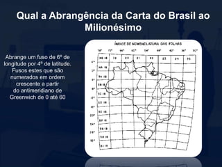 Qual a Abrangência da Carta do Brasil ao
Milionésimo
Abrange um fuso de 6º de
longitude por 4º de latitude.
Fusos estes que são
numerados em ordem
crescente a partir
do antimeridiano de
Greenwich de 0 até 60
 