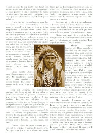 o bater de asas de um inseto. Mas talvez seja
porque eu sou um selvagem e não compreendo.
O índio prefere o suave murmúrio do vento
encrespando a face do lago, o próprio vento,
limpo por uma chuva diurna ou perfumado pelos
pinheiros.
O ar é precioso para o homem vermelho,
pois todas as coisas compartilham o mesmo
sopro, o animal, a árvore, o homem, todos
compartilham o mesmo sopro. Parece que o
homem branco não sente o ar que respira. Como
um homem agonizante há vários dias é insensível
ao mau cheiro. Mas se vendermos a nossa terra
ao homem branco, ele deve lembrar-se que o ar é
precioso para nós, o ar compartilha seu espírito
com toda a vida que mantém. O
vento, que deu ao nosso avô o
seu primeiro respirar, também
recebe o seu último suspiro. Se
vos vendermos as nossas terras,
devem mantê-la intacta e
sagrada, como um lugar onde,
até mesmo o homem branco,
possa saborear o vento
açucarado pelas flores dos
prados.
Vamos meditar sobre a
vossa oferta de comprar a nossa
terra. Se decidirmos aceitar,
imporei uma condição: o
homem branco deve tratar os
animais desta terra como seus
irmãos.
Sou um selvagem, não compreendo
qualquer outra forma de agir. Vi um milhar de
búfalos apodrecendo na planície, abandonados
pelo homem branco que os alvejou de um
comboio. Eu sou um selvagem e não
compreendo como é que um fumegante cavalo de
ferro pode ser mais importante que o búfalo, que
sacrificamos somente para permanecer vivos.
O que é o homem sem os animais? Se
todos os animais desaparecessem o homem
morreria de uma grande solidão de espírito. Pois
o que ocorre com os animais, igualmente
acontece com o homem. Há uma ligação em
tudo.
Devem ensinar às vossas crianças que o
solo, sob os seus pés é a cinza dos nossos avós.
Para que respeitem a terra, digam aos vossos
filhos que ela foi enriquecida com as vidas do
nosso povo. Ensinem às vossas crianças o que
ensinamos às nossas, que a terra é nossa mãe.
Tudo o que acontecer à terra, acontecerá aos
filhos da terra. Se o homem cospe no solo, está a
cuspir em si mesmo.
Sabemos, a terra não pertence ao homem,
o homem pertence à terra. Sabemos, todas as
coisas estão ligadas como o sangue que une uma
família. Nenhuma folha seca cai sem que tenha
consequências eternas. Há uma ligação em tudo.
O que ocorre com a terra recairá sobre os
filhos da terra. O homem não teceu o tecido da
vida, ele é simplesmente um dos seus fios. Tudo
o que fizer ao tecido fará a si mesmo.
Mesmo o homem
branco, cujo Deus caminha e
fala com ele de amigo para
amigo, não pode estar isento do
destino comum. É possível que
sejamos irmãos, apesar de tudo.
Veremos. De uma coisa
estamos certos, o homem
branco poderá vir a descobrir
um dia, que o nosso Deus é o
mesmo Deus. Podem pensar
que O possuem, como desejam
possuir a nossa terra, mas não é
possível. Ele é o Deus do
homem. A sua compaixão é
igual para o homem vermelho e
para o homem branco. A terra é
preciosa e feri-la é desprezar o
seu criador. Os brancos também perecerão, talvez
mais cedo que todas as outras tribos.
Contaminem as suas camas, e uma noite serão
sufocados pelos seus próprios dejetos.
Mas quando desaparecerem, vocês
brilharão intensamente, iluminados pela força de
Deus, que os trouxe a esta terra e por alguma
razão especial, lhes deu o domínio sobre a terra e
sobre o homem vermelho. Esse destino é um
mistério para nós, pois não compreendemos que
todos os búfalos sejam exterminados, os cavalos
bravios sejam todos domados, os recantos
secretos da floresta densa, impregnados do cheiro
de muitos homens e a visão dos morros obstruída
por fios que falam. Onde está o arvoredo?
Desapareceu. Onde está a águia? Desapareceu. É
o final da vida e o início da sobrevivência.”
 